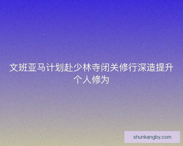 文班亚马计划赴少林寺闭关修行深造提升个人修为