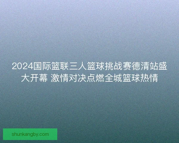 2024国际篮联三人篮球挑战赛德清站盛大开幕 激情对决点燃全城篮球热情
