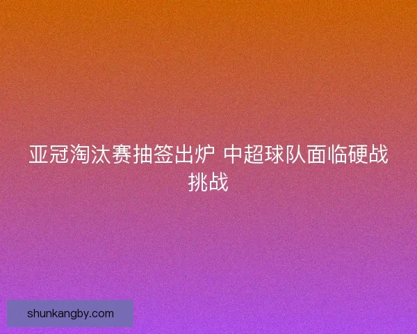 亚冠淘汰赛抽签出炉 中超球队面临硬战挑战