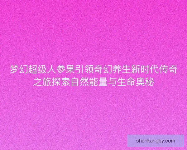 梦幻超级人参果引领奇幻养生新时代传奇之旅探索自然能量与生命奥秘
