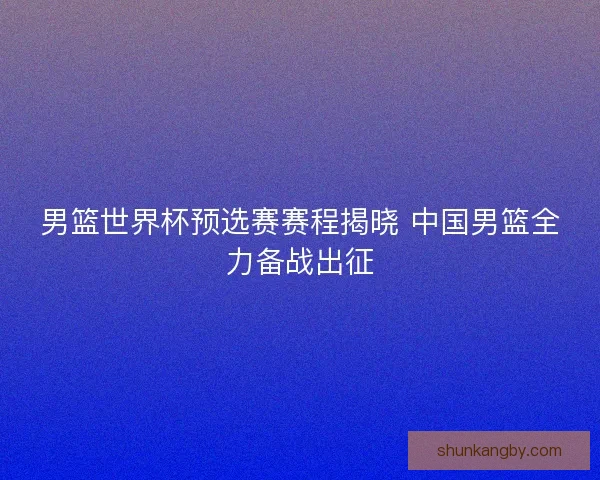 男篮世界杯预选赛赛程揭晓 中国男篮全力备战出征