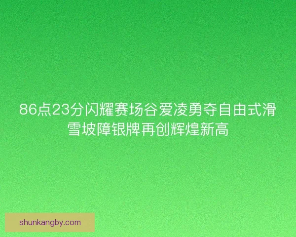 86点23分闪耀赛场谷爱凌勇夺自由式滑雪坡障银牌再创辉煌新高