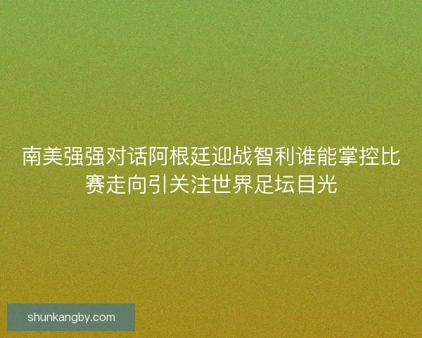 南美强强对话阿根廷迎战智利谁能掌控比赛走向引关注世界足坛目光
