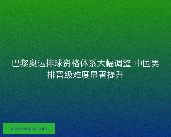巴黎奥运排球资格体系大幅调整 中国男排晋级难度显著提升